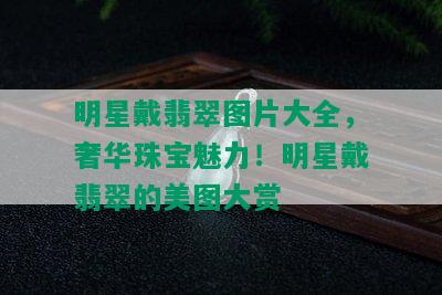 明星戴翡翠图片大全，奢华珠宝魅力！明星戴翡翠的美图大赏