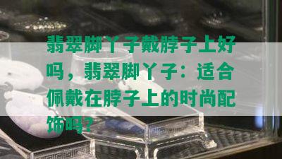 翡翠脚丫子戴脖子上好吗，翡翠脚丫子：适合佩戴在脖子上的时尚配饰吗？