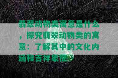 翡翠动物类寓意是什么，探究翡翠动物类的寓意：了解其中的文化内涵和吉祥象征