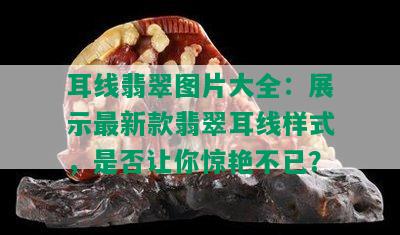 耳线翡翠图片大全：展示最新款翡翠耳线样式，是否让你惊艳不已？