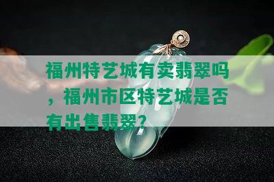 福州特艺城有卖翡翠吗，福州市区特艺城是否有出售翡翠？