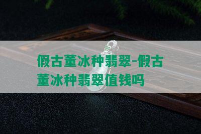 假古董冰种翡翠-假古董冰种翡翠值钱吗