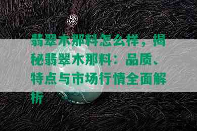 翡翠木那料怎么样，揭秘翡翠木那料：品质、特点与市场行情全面解析