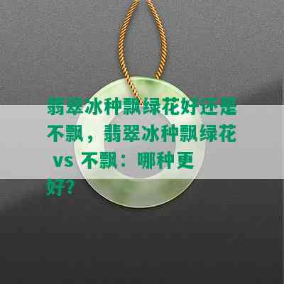 翡翠冰种飘绿花好还是不飘，翡翠冰种飘绿花 vs 不飘：哪种更好？