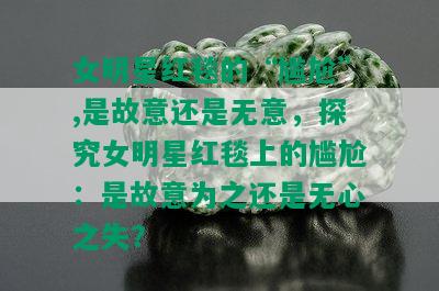 女明星红毯的“尴尬”,是故意还是无意，探究女明星红毯上的尴尬：是故意为之还是无心之失？