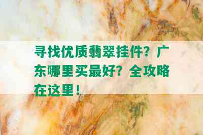 寻找优质翡翠挂件？广东哪里买更好？全攻略在这里！