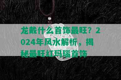 龙戴什么首饰最旺？2024年风水解析，揭秘最旺红玛瑙首饰