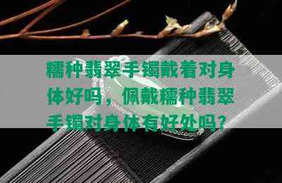 糯种翡翠手镯戴着对身体好吗，佩戴糯种翡翠手镯对身体有好处吗？