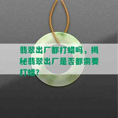 翡翠出厂都打蜡吗，揭秘翡翠出厂是否都需要打蜡？