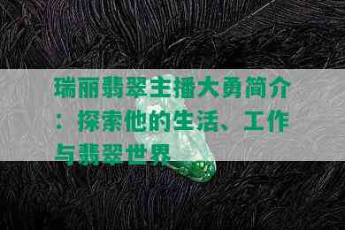 瑞丽翡翠主播大勇简介：探索他的生活、工作与翡翠世界