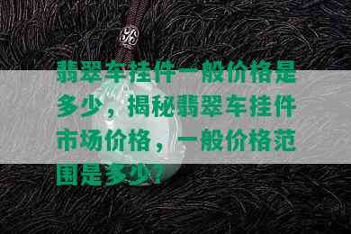 翡翠车挂件一般价格是多少，揭秘翡翠车挂件市场价格，一般价格范围是多少？