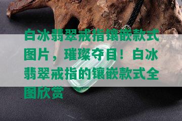 白冰翡翠戒指镶嵌款式图片，璀璨夺目！白冰翡翠戒指的镶嵌款式全图欣赏