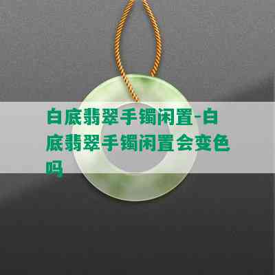 白底翡翠手镯闲置-白底翡翠手镯闲置会变色吗