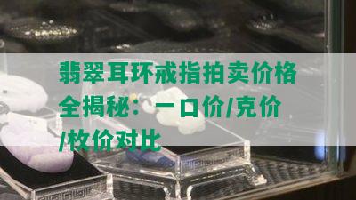 翡翠耳环戒指拍卖价格全揭秘：一口价/克价/枚价对比