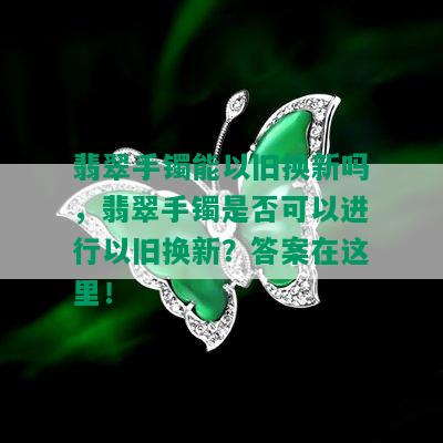 翡翠手镯能以旧换新吗，翡翠手镯是否可以进行以旧换新？答案在这里！