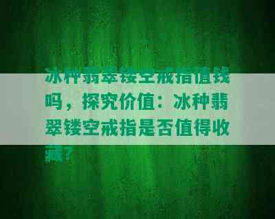 冰种翡翠镂空戒指值钱吗，探究价值：冰种翡翠镂空戒指是否值得收藏？