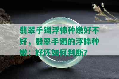 翡翠手镯浮棉种嫩好不好，翡翠手镯的浮棉种嫩：好坏如何判断？