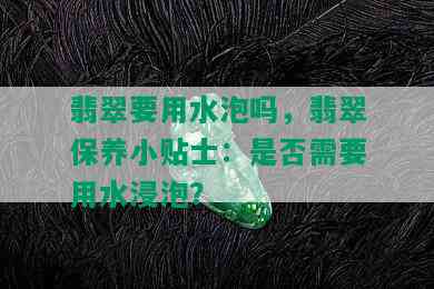 翡翠要用水泡吗，翡翠保养小贴士：是否需要用水浸泡？