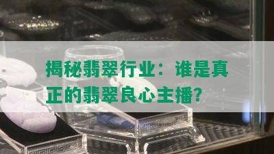 揭秘翡翠行业：谁是真正的翡翠良心主播？