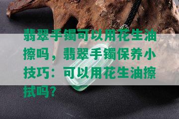 翡翠手镯可以用花生油擦吗，翡翠手镯保养小技巧：可以用花生油擦拭吗？