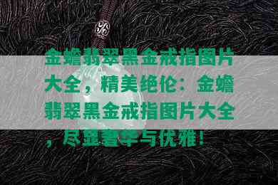 金蟾翡翠黑金戒指图片大全，精美绝伦：金蟾翡翠黑金戒指图片大全，尽显奢华与优雅！