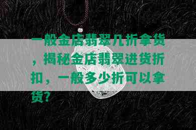 一般金店翡翠几折拿货，揭秘金店翡翠进货折扣，一般多少折可以拿货？