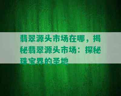 翡翠源头市场在哪，揭秘翡翠源头市场：探秘珠宝界的圣地