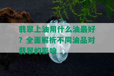 翡翠上油用什么油更好？全面解析不同油品对翡翠的影响