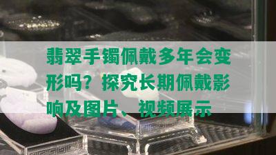 翡翠手镯佩戴多年会变形吗？探究长期佩戴影响及图片、视频展示