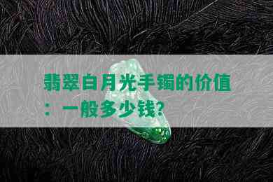 翡翠白月光手镯的价值：一般多少钱？