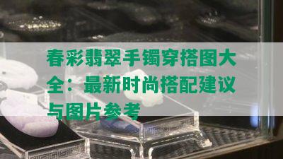 春彩翡翠手镯穿搭图大全：最新时尚搭配建议与图片参考