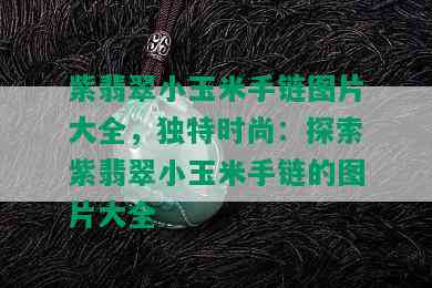 紫翡翠小玉米手链图片大全，独特时尚：探索紫翡翠小玉米手链的图片大全