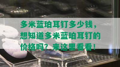 多米蓝珀耳钉多少钱，想知道多米蓝珀耳钉的价格吗？来这里看看！