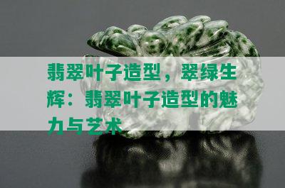 翡翠叶子造型，翠绿生辉：翡翠叶子造型的魅力与艺术