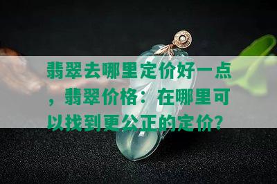 翡翠去哪里定价好一点，翡翠价格：在哪里可以找到更公正的定价？