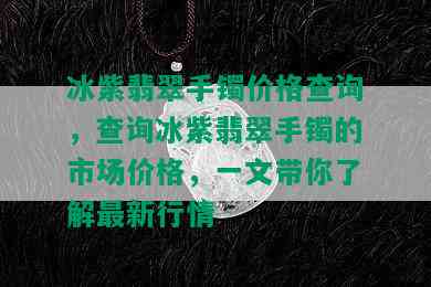 冰紫翡翠手镯价格查询，查询冰紫翡翠手镯的市场价格，一文带你了解最新行情