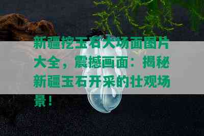 新疆挖玉石大场面图片大全，震撼画面：揭秘新疆玉石开采的壮观场景！