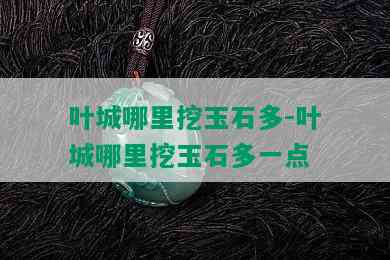 叶城哪里挖玉石多-叶城哪里挖玉石多一点