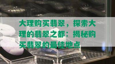 大理购买翡翠，探索大理的翡翠之都：揭秘购买翡翠的更佳地点