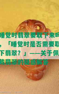 睡觉时翡翠要取下来吗，「睡觉时是否需要取下翡翠？」——关于佩戴翡翠的疑惑解答