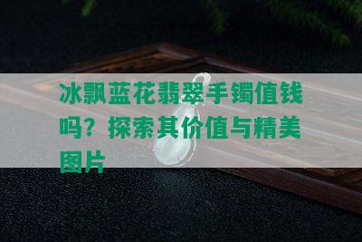 冰飘蓝花翡翠手镯值钱吗？探索其价值与精美图片