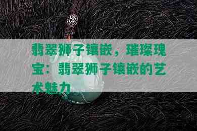 翡翠狮子镶嵌，璀璨瑰宝：翡翠狮子镶嵌的艺术魅力