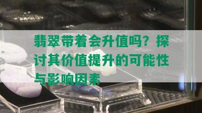 翡翠带着会升值吗？探讨其价值提升的可能性与影响因素