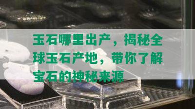 玉石哪里出产，揭秘全球玉石产地，带你了解宝石的神秘来源