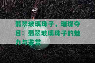 翡翠玻璃珠子，璀璨夺目：翡翠玻璃珠子的魅力与鉴赏