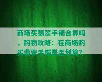 商场买翡翠手镯合算吗，购物攻略：在商场购买翡翠手镯是否划算？