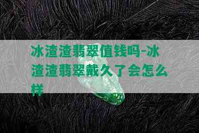 冰渣渣翡翠值钱吗-冰渣渣翡翠戴久了会怎么样