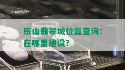 乐山翡翠城位置查询：在哪里建设？