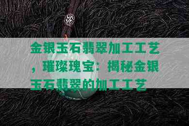 金银玉石翡翠加工工艺，璀璨瑰宝：揭秘金银玉石翡翠的加工工艺