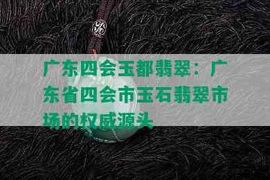 广东四会玉都翡翠：广东省四会市玉石翡翠市场的权威源头